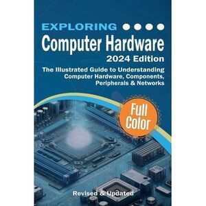 Exploring Computer Hardware - 2024 Edition: The Illustrated Guide to Understandi